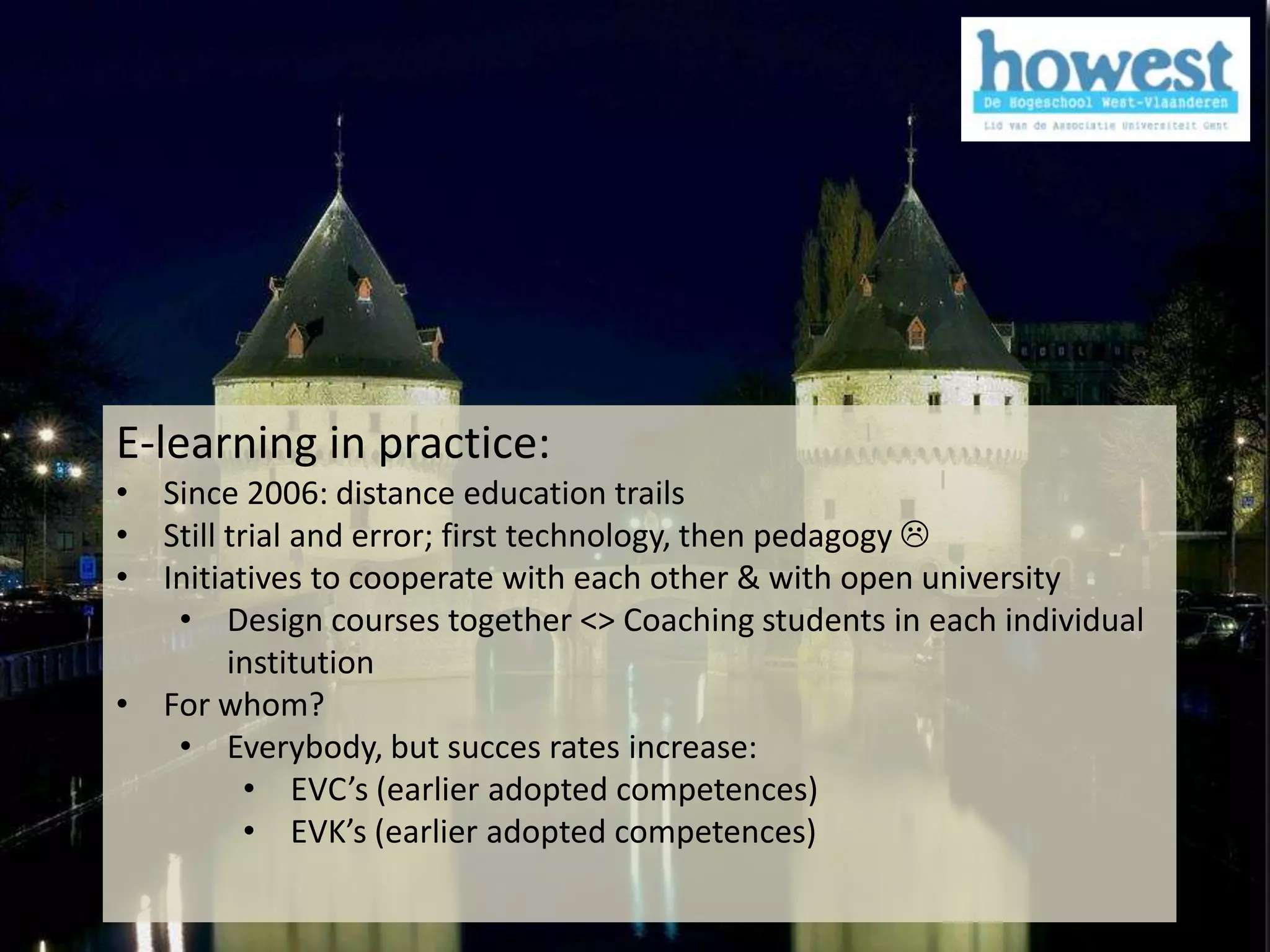 E-learning in practice:
            • Since 2006: distance education trails
            • Still trial and error; first technology, then pedagogy 
            • Initiatives to cooperate with each other & with open university
               • Design courses together <> Coaching students in each individual
                    institution
            • For whom?
               • Everybody, but succes rates increase:
                      • EVC’s (earlier adopted competences)
                      • EVK’s (earlier adopted competences)

1/12/2011                                                                          6
 