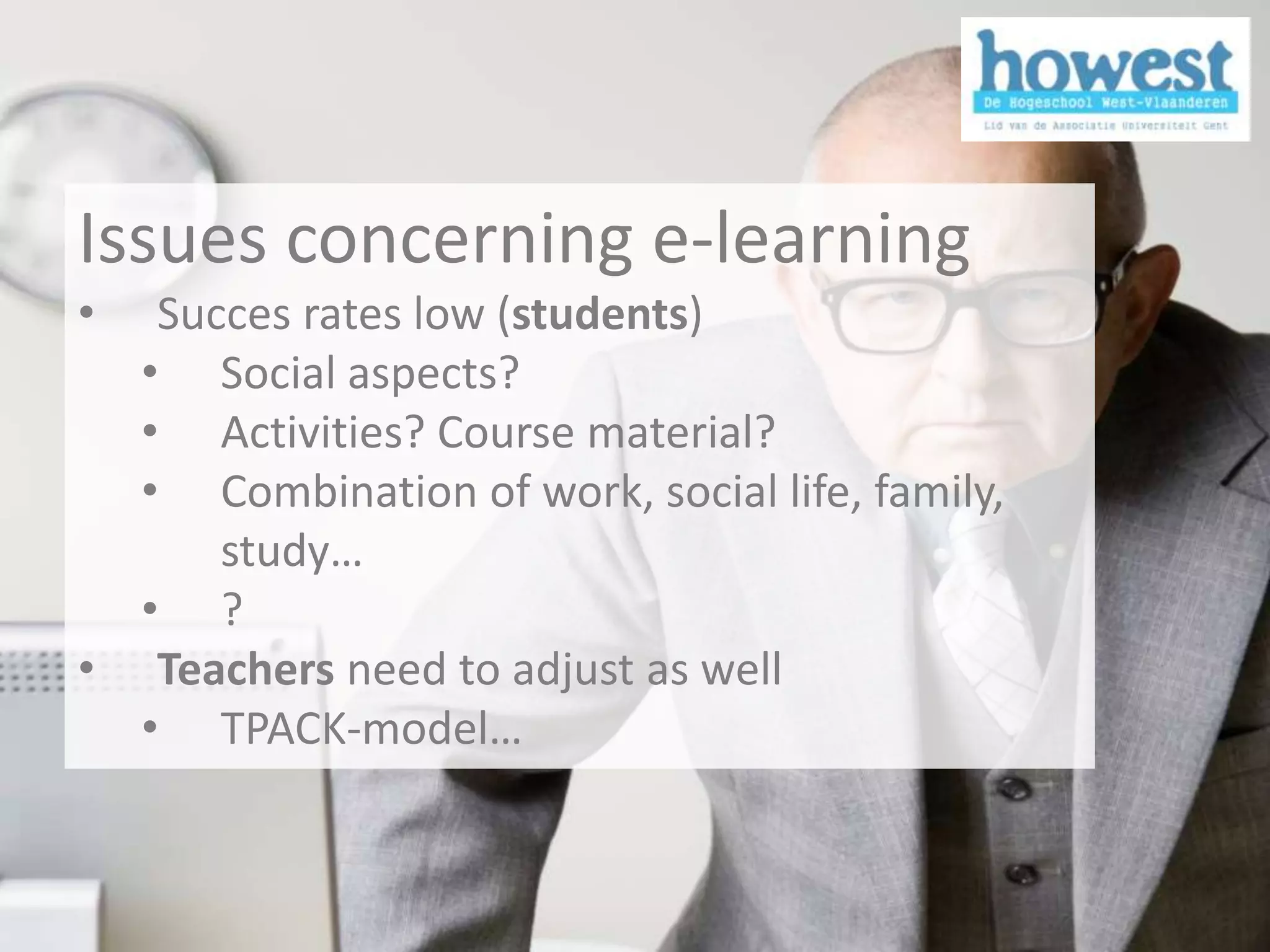 Issues concerning e-learning
            •  Succes rates low (students)
              • Social aspects?
              • Activities? Course material?
              • Combination of work, social life, family,
                  study…
              • ?
            • Teachers need to adjust as well
              • TPACK-model…



1/12/2011                                                   7
 