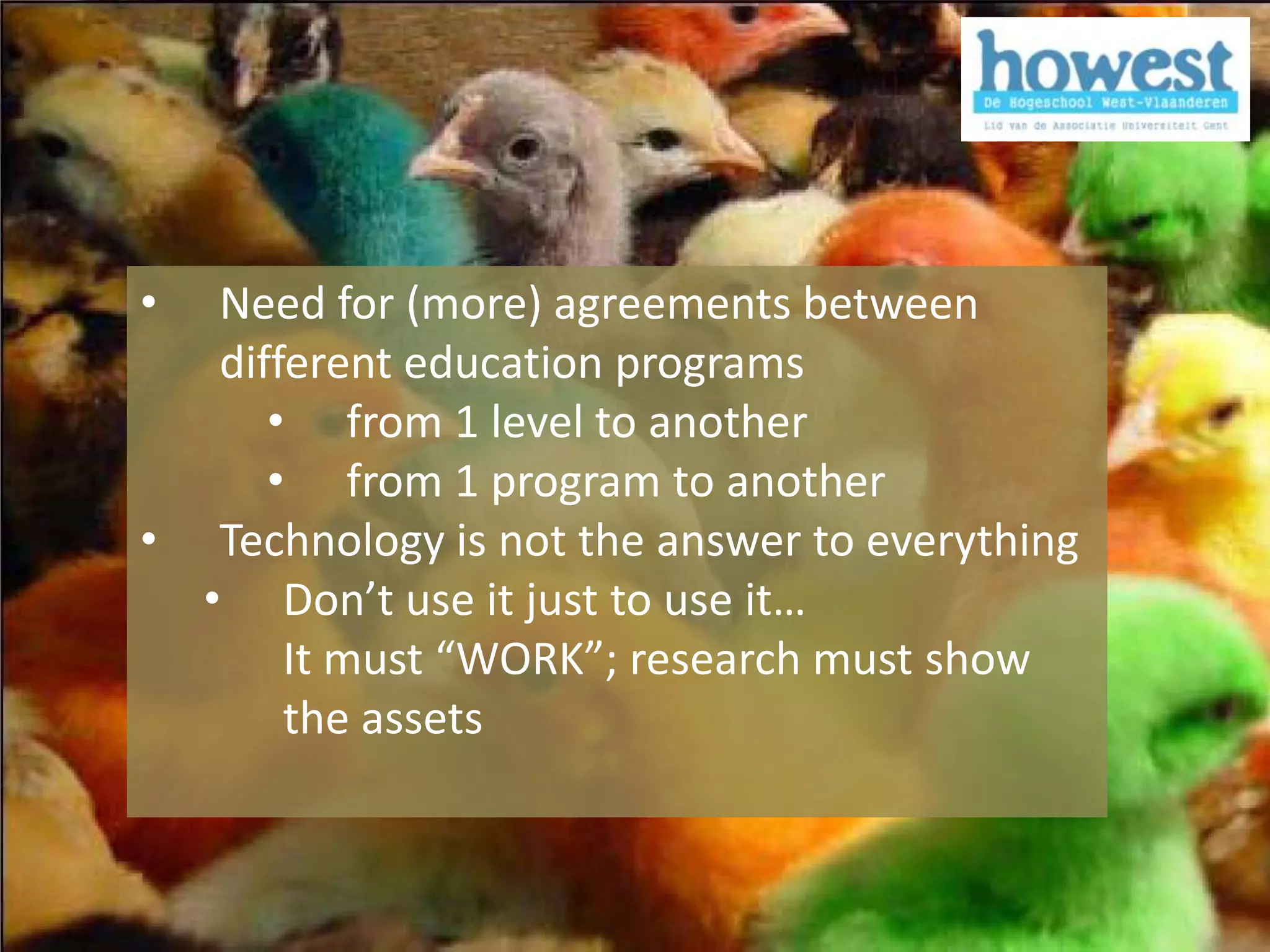 •  Need for (more) agreements between
   different education programs
      • from 1 level to another
      • from 1 program to another
• Technology is not the answer to everything
  • Don’t use it just to use it…
       It must “WORK”; research must show
       the assets
 