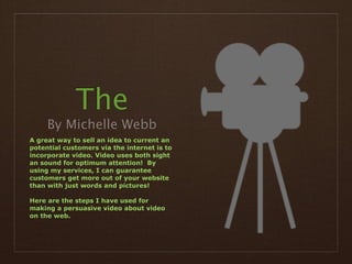 The
     By Michelle Webb
A great way to sell an idea to current an
potential customers via the internet is to
incorporate video. Video uses both sight
an sound for optimum attention! By
using my services, I can guarantee
customers get more out of your website
than with just words and pictures!

Here are the steps I have used for
making a persuasive video about video
on the web.
 
