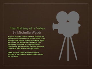 The Making of a Video
     By Michelle Webb
A great way to sell an idea to current an
potential customers via the internet is to
incorporate video. Video uses both sight
an sound for optimum attention! By
using my services, I can guarantee
customers get more out of your website
than with just words and pictures!

Here are the steps I have used for
making a persuasive video about video
on the web.
 