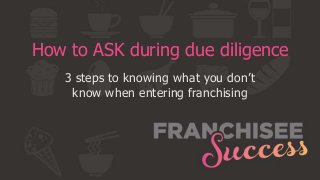 How to ASK during due diligence
3 steps to knowing what you don’t
know when entering franchising
 