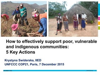 DOCUMENT TITLE 1
Krystyna
Swiderska
8th April 2014
Author name
Date
Krystyna
Swiderska
7 December 2015
Krystyna Swiderska, IIED
UNFCCC COP21, Paris, 7 December 2015
How to effectively support poor, vulnerable
and indigenous communities:
5 Key Actions
 