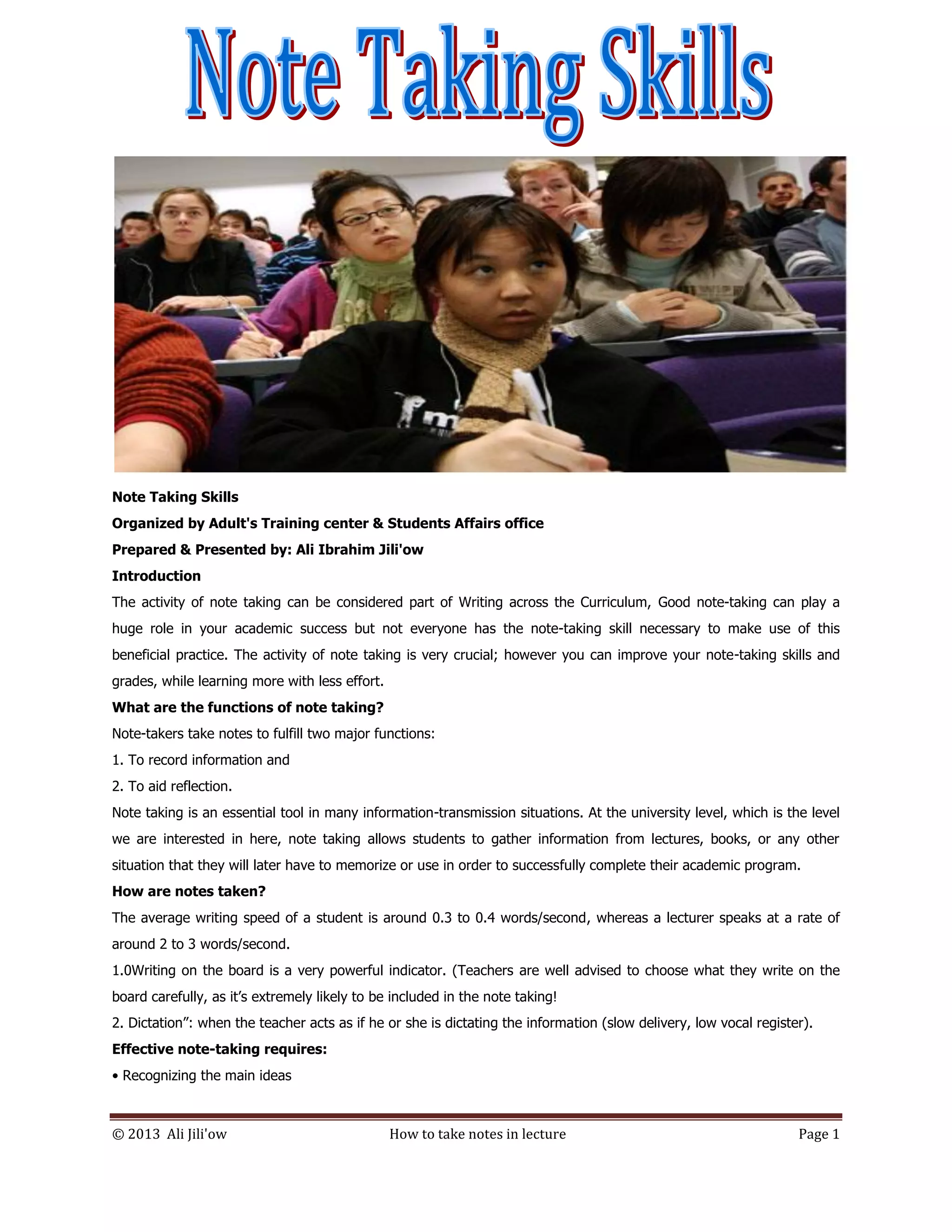 © 2013 Ali Jili'ow How to take notes in lecture Page 1
Note Taking Skills
Organized by Adult's Training center & Students Affairs office
Prepared & Presented by: Ali Ibrahim Jili'ow
Introduction
The activity of note taking can be considered part of Writing across the Curriculum, Good note-taking can play a
huge role in your academic success but not everyone has the note-taking skill necessary to make use of this
beneficial practice. The activity of note taking is very crucial; however you can improve your note-taking skills and
grades, while learning more with less effort.
What are the functions of note taking?
Note-takers take notes to fulfill two major functions:
1. To record information and
2. To aid reflection.
Note taking is an essential tool in many information-transmission situations. At the university level, which is the level
we are interested in here, note taking allows students to gather information from lectures, books, or any other
situation that they will later have to memorize or use in order to successfully complete their academic program.
How are notes taken?
The average writing speed of a student is around 0.3 to 0.4 words/second, whereas a lecturer speaks at a rate of
around 2 to 3 words/second.
1.0Writing on the board is a very powerful indicator. (Teachers are well advised to choose what they write on the
board carefully, as it’s extremely likely to be included in the note taking!
2. Dictation”: when the teacher acts as if he or she is dictating the information (slow delivery, low vocal register).
Effective note-taking requires:
• Recognizing the main ideas
 