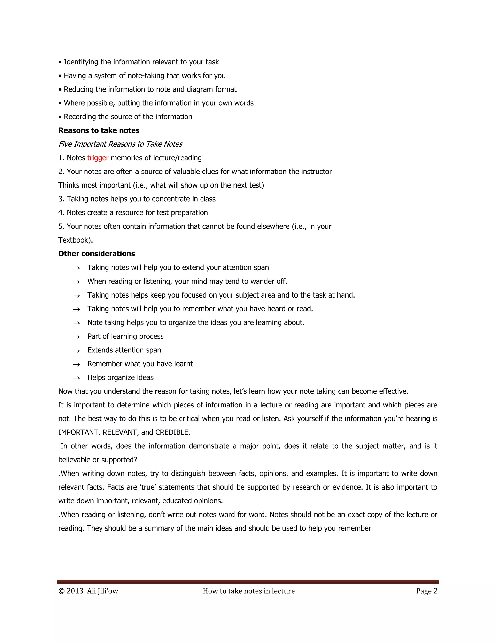 © 2013 Ali Jili'ow How to take notes in lecture Page 2
• Identifying the information relevant to your task
• Having a system of note-taking that works for you
• Reducing the information to note and diagram format
• Where possible, putting the information in your own words
• Recording the source of the information
Reasons to take notes
Five Important Reasons to Take Notes
1. Notes trigger memories of lecture/reading
2. Your notes are often a source of valuable clues for what information the instructor
Thinks most important (i.e., what will show up on the next test)
3. Taking notes helps you to concentrate in class
4. Notes create a resource for test preparation
5. Your notes often contain information that cannot be found elsewhere (i.e., in your
Textbook).
Other considerations
 Taking notes will help you to extend your attention span
 When reading or listening, your mind may tend to wander off.
 Taking notes helps keep you focused on your subject area and to the task at hand.
 Taking notes will help you to remember what you have heard or read.
 Note taking helps you to organize the ideas you are learning about.
 Part of learning process
 Extends attention span
 Remember what you have learnt
 Helps organize ideas
Now that you understand the reason for taking notes, let’s learn how your note taking can become effective.
It is important to determine which pieces of information in a lecture or reading are important and which pieces are
not. The best way to do this is to be critical when you read or listen. Ask yourself if the information you’re hearing is
IMPORTANT, RELEVANT, and CREDIBLE.
In other words, does the information demonstrate a major point, does it relate to the subject matter, and is it
believable or supported?
.When writing down notes, try to distinguish between facts, opinions, and examples. It is important to write down
relevant facts. Facts are ‘true’ statements that should be supported by research or evidence. It is also important to
write down important, relevant, educated opinions.
.When reading or listening, don’t write out notes word for word. Notes should not be an exact copy of the lecture or
reading. They should be a summary of the main ideas and should be used to help you remember
 