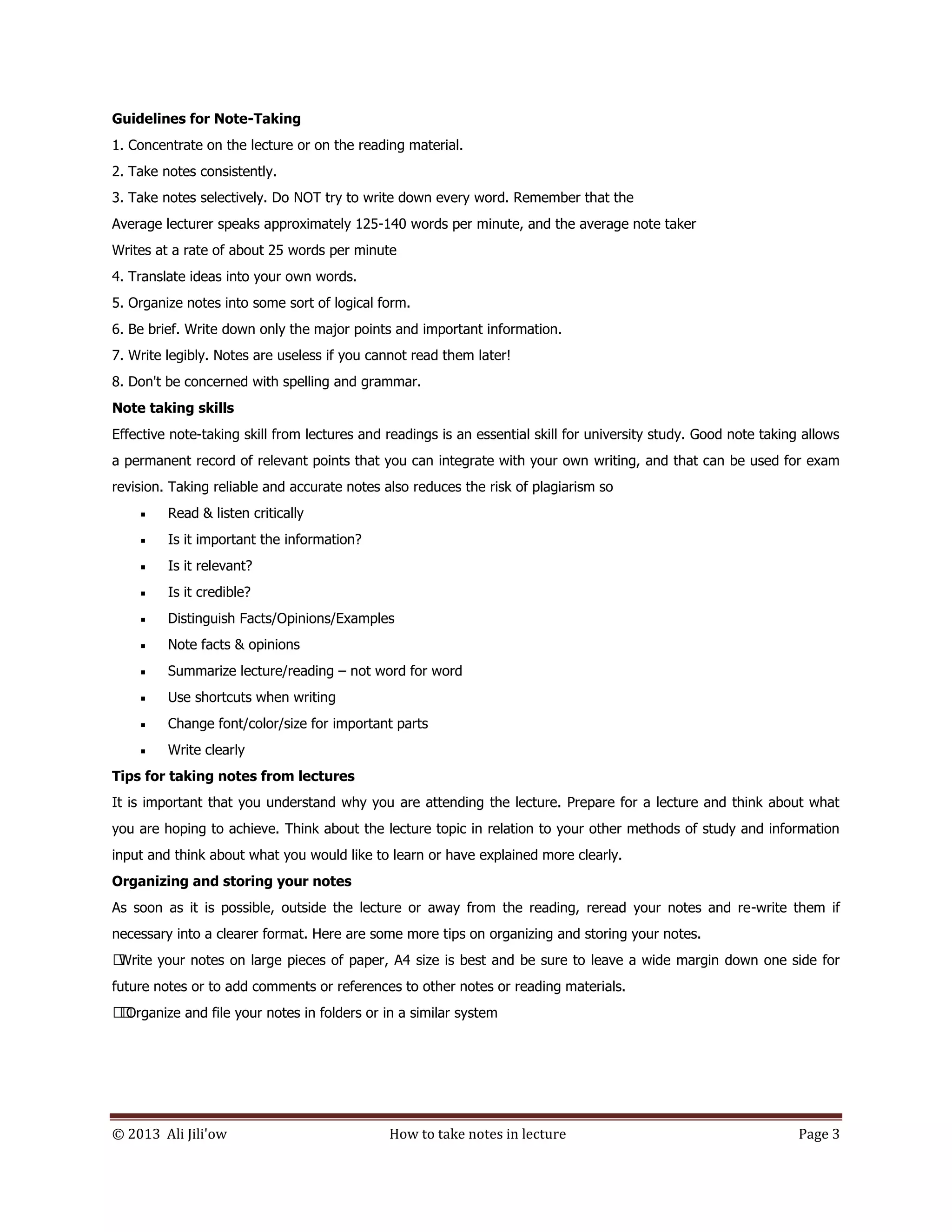 © 2013 Ali Jili'ow How to take notes in lecture Page 3
Guidelines for Note-Taking
1. Concentrate on the lecture or on the reading material.
2. Take notes consistently.
3. Take notes selectively. Do NOT try to write down every word. Remember that the
Average lecturer speaks approximately 125-140 words per minute, and the average note taker
Writes at a rate of about 25 words per minute
4. Translate ideas into your own words.
5. Organize notes into some sort of logical form.
6. Be brief. Write down only the major points and important information.
7. Write legibly. Notes are useless if you cannot read them later!
8. Don't be concerned with spelling and grammar.
Note taking skills
Effective note-taking skill from lectures and readings is an essential skill for university study. Good note taking allows
a permanent record of relevant points that you can integrate with your own writing, and that can be used for exam
revision. Taking reliable and accurate notes also reduces the risk of plagiarism so
 Read & listen critically
 Is it important the information?
 Is it relevant?
 Is it credible?
 Distinguish Facts/Opinions/Examples
 Note facts & opinions
 Summarize lecture/reading – not word for word
 Use shortcuts when writing
 Change font/color/size for important parts
 Write clearly
Tips for taking notes from lectures
It is important that you understand why you are attending the lecture. Prepare for a lecture and think about what
you are hoping to achieve. Think about the lecture topic in relation to your other methods of study and information
input and think about what you would like to learn or have explained more clearly.
Organizing and storing your notes
As soon as it is possible, outside the lecture or away from the reading, reread your notes and re-write them if
necessary into a clearer format. Here are some more tips on organizing and storing your notes.
Write your notes on large pieces of paper, A4 size is best and be sure to leave a wide margin down one side for
future notes or to add comments or references to other notes or reading materials.
Organize and file your notes in folders or in a similar system
 
