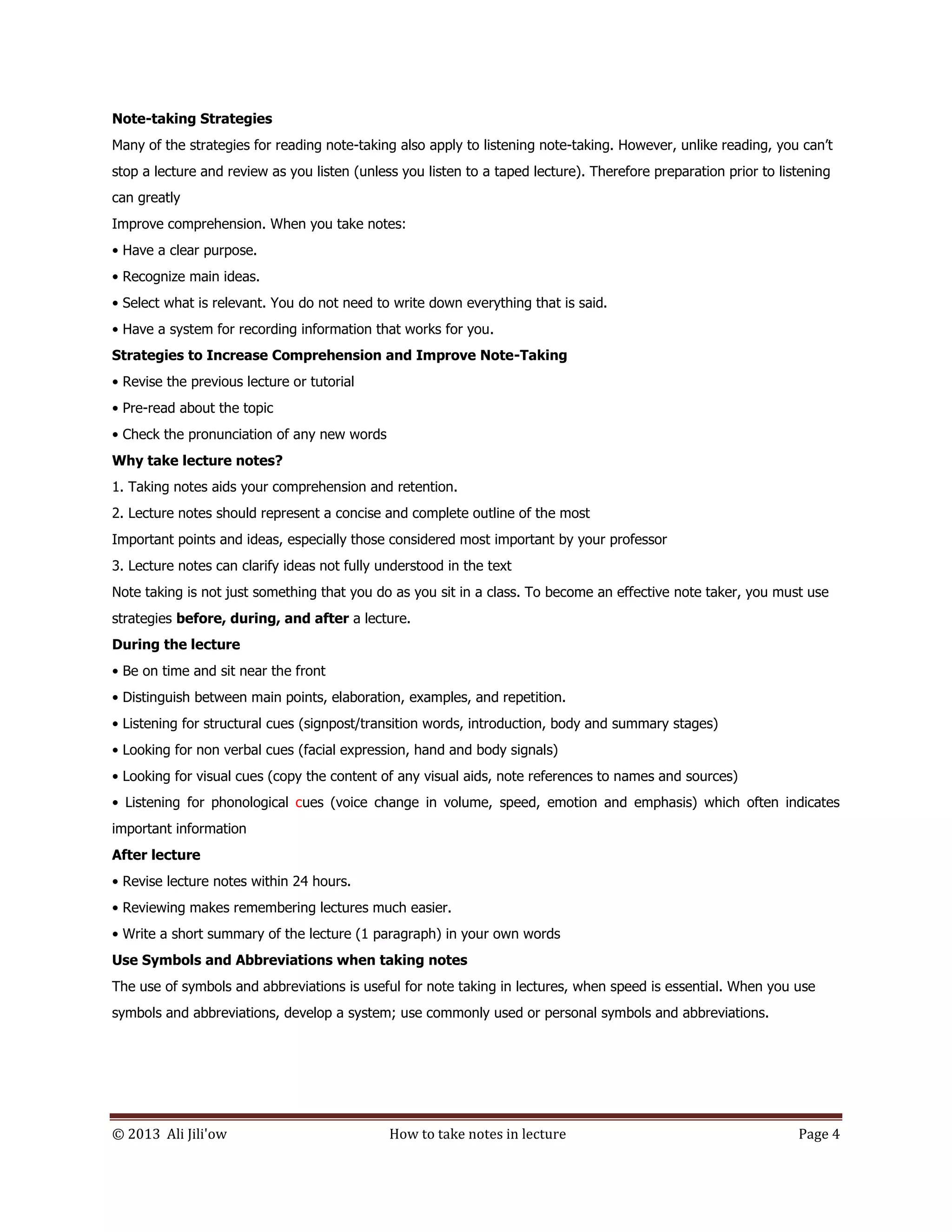 © 2013 Ali Jili'ow How to take notes in lecture Page 4
Note-taking Strategies
Many of the strategies for reading note-taking also apply to listening note-taking. However, unlike reading, you can’t
stop a lecture and review as you listen (unless you listen to a taped lecture). Therefore preparation prior to listening
can greatly
Improve comprehension. When you take notes:
• Have a clear purpose.
• Recognize main ideas.
• Select what is relevant. You do not need to write down everything that is said.
• Have a system for recording information that works for you.
Strategies to Increase Comprehension and Improve Note-Taking
• Revise the previous lecture or tutorial
• Pre-read about the topic
• Check the pronunciation of any new words
Why take lecture notes?
1. Taking notes aids your comprehension and retention.
2. Lecture notes should represent a concise and complete outline of the most
Important points and ideas, especially those considered most important by your professor
3. Lecture notes can clarify ideas not fully understood in the text
Note taking is not just something that you do as you sit in a class. To become an effective note taker, you must use
strategies before, during, and after a lecture.
During the lecture
• Be on time and sit near the front
• Distinguish between main points, elaboration, examples, and repetition.
• Listening for structural cues (signpost/transition words, introduction, body and summary stages)
• Looking for non verbal cues (facial expression, hand and body signals)
• Looking for visual cues (copy the content of any visual aids, note references to names and sources)
• Listening for phonological cues (voice change in volume, speed, emotion and emphasis) which often indicates
important information
After lecture
• Revise lecture notes within 24 hours.
• Reviewing makes remembering lectures much easier.
• Write a short summary of the lecture (1 paragraph) in your own words
Use Symbols and Abbreviations when taking notes
The use of symbols and abbreviations is useful for note taking in lectures, when speed is essential. When you use
symbols and abbreviations, develop a system; use commonly used or personal symbols and abbreviations.
 