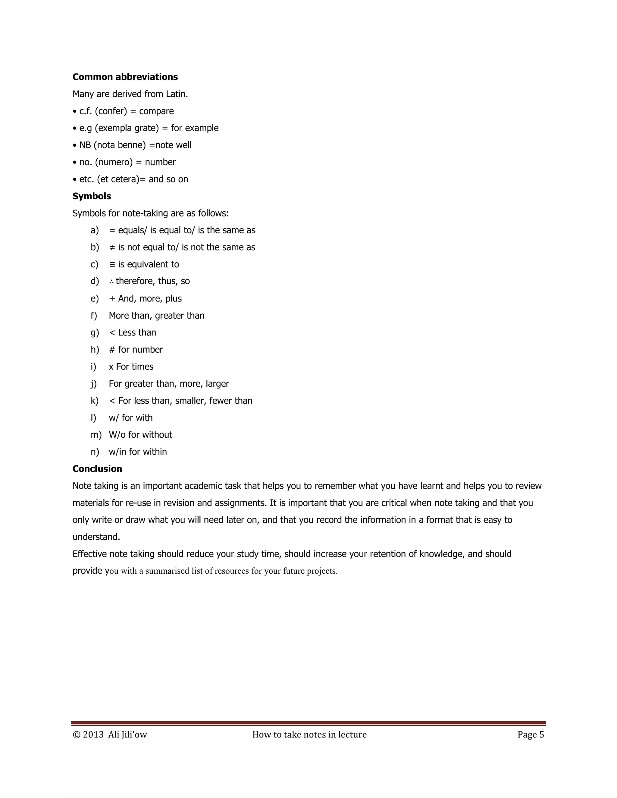 © 2013 Ali Jili'ow How to take notes in lecture Page 5
Common abbreviations
Many are derived from Latin.
• c.f. (confer) = compare
• e.g (exempla grate) = for example
• NB (nota benne) =note well
• no. (numero) = number
• etc. (et cetera)= and so on
Symbols
Symbols for note-taking are as follows:
a) = equals/ is equal to/ is the same as
b) ≠ is not equal to/ is not the same as
c) ≡ is equivalent to
d) ∴ therefore, thus, so
e) + And, more, plus
f) More than, greater than
g) < Less than
h) # for number
i) x For times
j) For greater than, more, larger
k) < For less than, smaller, fewer than
l) w/ for with
m) W/o for without
n) w/in for within
Conclusion
Note taking is an important academic task that helps you to remember what you have learnt and helps you to review
materials for re-use in revision and assignments. It is important that you are critical when note taking and that you
only write or draw what you will need later on, and that you record the information in a format that is easy to
understand.
Effective note taking should reduce your study time, should increase your retention of knowledge, and should
provide you with a summarised list of resources for your future projects.
 