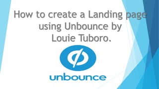 How to create a Landing page
using Unbounce by
Louie Tuboro.
 