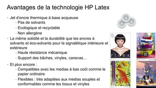Avantages de la technologie HP Latex
• Jet d’encre thermique à base acqueuse
     – Pas de solvants
     – Ecologique et recyclable
     – Non allergène
• La même solidité et la durabilité que les encres à
  solvants et éco-solvants pour la signalétique intérieure et
  extérieure
     – Haute résistance mécanique
     – Support des bâches, vinyles, canevas…
• Et plus encore :
     – Compatibles avec les medias à bas coût comme le
       papier ordinaire
     – Flexibles : très adaptées aux medias souples et
       conformables comme les tissus et vinyles
 