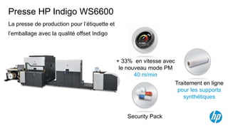 Presse HP Indigo WS6600
La presse de production pour l’étiquette et
l’emballage avec la qualité offset Indigo



                                              + 33% en vitesse avec
                                               le nouveau mode PM
                                                     40 m/min
                                                                      Traitement en ligne
                                                                       pour les supports
                                                                         synthétiques


                                                  Security Pack
 