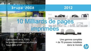 2012
                                   T400



          10 Milliards de pages    T300



               imprimées                  T200




Lancement de la T300,                          Une gamme complète
la première rotative jet d’encre           + de 70 presses installées
haut débit d’HP                                       dans le monde
 