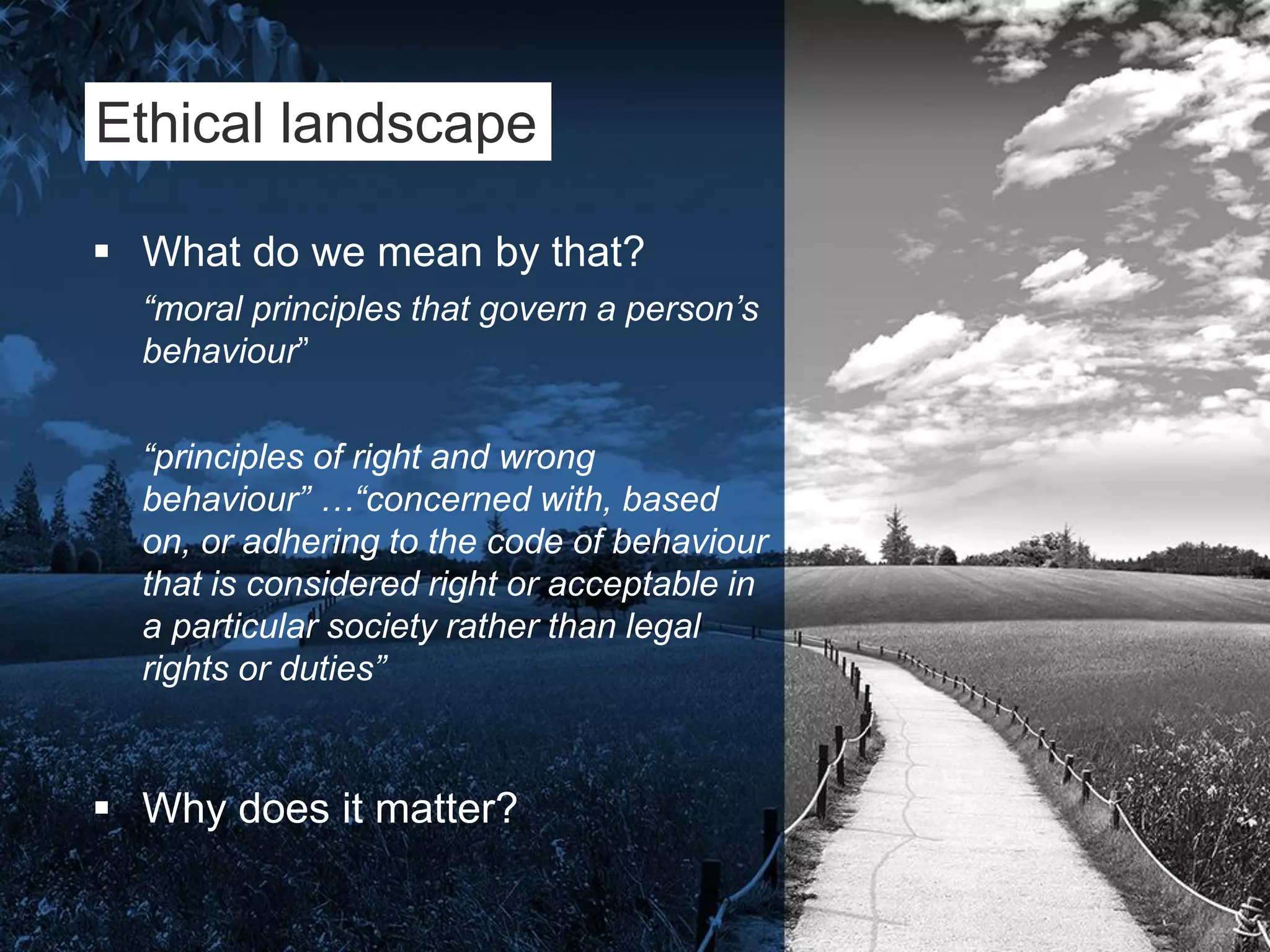 Ethical landscape
 What do we mean by that?
“moral principles that govern a person’s
behaviour”
“principles of right and wrong
behaviour” …“concerned with, based
on, or adhering to the code of behaviour
that is considered right or acceptable in
a particular society rather than legal
rights or duties”
 Why does it matter?
 