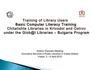 Training of Library Users
      Basic Computer Literacy Training
  Chitalishte Libraries in Krivodol and Ostrov
under the Glob@l Libraries – Bulgaria Program




                       District Thematic Meeting:
         Innovative Services in Public Libraries in Vratsa District
                        Vratsa, 3 – 4 April 2012
 