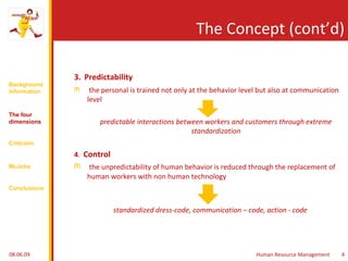 The Concept (cont’d) 3.   Predictability the personal is trained not only at the behavior level but also at communication level predictable interactions between workers and customers through extreme standardization 4 .  Control the unpredictability of human behavior is reduced through the replacement of human workers with non human technology standardized dress-code, communication – code, action - code 10.06.09 Human Resource Management 