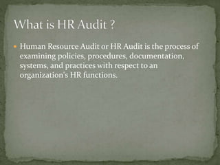  Human Resource Audit or HR Audit is the process of
examining policies, procedures, documentation,
systems, and practices with respect to an
organization's HR functions.
 