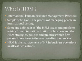  International Human Resource Management Practices
 Simple definition – the process of managing people in
international setting
 Someone defined it as “the HRM issues and problems
arising from internationalization of business and the
HRM strategies, policies and practices which firm
pursue in response to internationalization process
 HRM is the management of HR in business operations
in atleast two nations
 