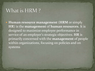  Human resource management (HRM or simply
HR) is the management of human resources. It is
designed to maximize employee performance in
service of an employer's strategic objectives. HR is
primarily concerned with the management of people
within organizations, focusing on policies and on
systems
 
