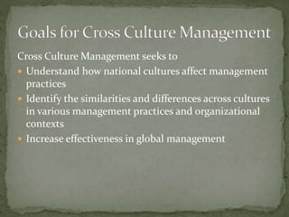Cross Culture Management seeks to
 Understand how national cultures affect management
practices
 Identify the similarities and differences across cultures
in various management practices and organizational
contexts
 Increase effectiveness in global management
 