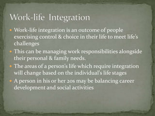  Work-life integration is an outcome of people
exercising control & choice in their life to meet life’s
challenges
 This can be managing work responsibilities alongside
their personal & family needs.
 The areas of a person’s life which require integration
will change based on the individual’s life stages
 A person in his or her 20s may be balancing career
development and social activities
 