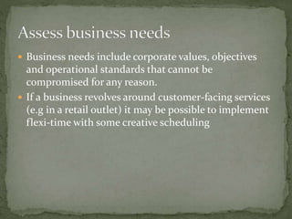  Business needs include corporate values, objectives
and operational standards that cannot be
compromised for any reason.
 If a business revolves around customer-facing services
(e.g in a retail outlet) it may be possible to implement
flexi-time with some creative scheduling
 