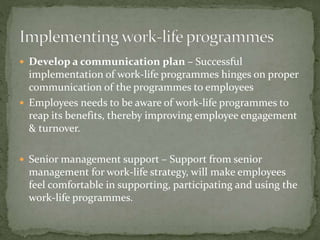  Develop a communication plan – Successful
implementation of work-life programmes hinges on proper
communication of the programmes to employees
 Employees needs to be aware of work-life programmes to
reap its benefits, thereby improving employee engagement
& turnover.
 Senior management support – Support from senior
management for work-life strategy, will make employees
feel comfortable in supporting, participating and using the
work-life programmes.
 