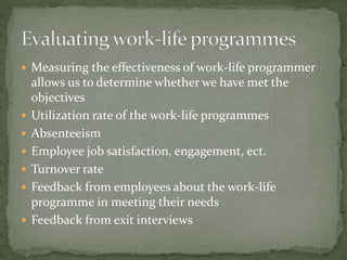  Measuring the effectiveness of work-life programmer
allows us to determine whether we have met the
objectives
 Utilization rate of the work-life programmes
 Absenteeism
 Employee job satisfaction, engagement, ect.
 Turnover rate
 Feedback from employees about the work-life
programme in meeting their needs
 Feedback from exit interviews
 