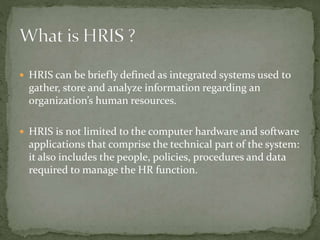  HRIS can be briefly defined as integrated systems used to
gather, store and analyze information regarding an
organization’s human resources.
 HRIS is not limited to the computer hardware and software
applications that comprise the technical part of the system:
it also includes the people, policies, procedures and data
required to manage the HR function.
 