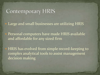  Large and small businesses are utilizing HRIS
 Personal computers have made HRIS available
and affordable for any sized firm
 HRIS has evolved from simple record-keeping to
complex analytical tools to assist management
decision making
 