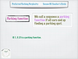 Preferred Parking Perplexity           Tucson HS Teacher’s Circle




                              We call a sequence a parking
Parking function              function if all cars end up
                              finding a parking spot.



    (3, 1, 3, 2) is a parking function.
 