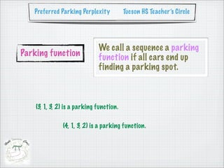 Preferred Parking Perplexity           Tucson HS Teacher’s Circle




                              We call a sequence a parking
Parking function              function if all cars end up
                              finding a parking spot.



    (3, 1, 3, 2) is a parking function.

               (4, 1, 3, 2) is a parking function.
 