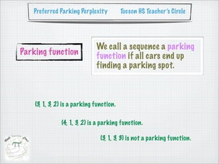 Preferred Parking Perplexity           Tucson HS Teacher’s Circle




                              We call a sequence a parking
Parking function              function if all cars end up
                              finding a parking spot.



    (3, 1, 3, 2) is a parking function.

               (4, 1, 3, 2) is a parking function.

                                (3, 1, 3, 3) is not a parking function.
 