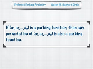 Preferred Parking Perplexity   Tucson HS Teacher’s Circle




If (a1,a2,...,an) is a parking function, then any
permutation of (a1,a2,...,an) is also a parking
function.
 