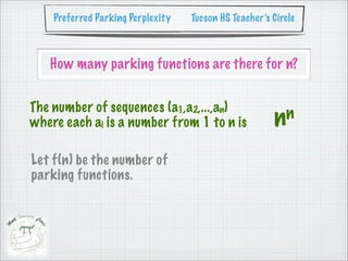 Preferred Parking Perplexity   Tucson HS Teacher’s Circle



   How many parking functions are there for n?


The number of sequences (a1,a2,...,an)
where each ai is a number from 1 to n is               nn

Let f(n) be the number of
parking functions.
 