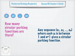 Preferred Parking Perplexity     Tucson HS Teacher’s Circle




a1   a2      ...    an


How many
circular parking
functions are                       Any sequence (a1, a2, ..., an)
                                    where each ai is bet ween
there?                              1 and n+1 gives a circular
                                    parking function.
 