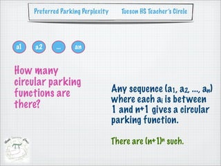 Preferred Parking Perplexity      Tucson HS Teacher’s Circle




a1   a2      ...    an


How many
circular parking
functions are                       Any sequence (a1, a2, ..., an)
                                    where each ai is bet ween
there?                              1 and n+1 gives a circular
                                    parking function.

                                    There are (n+1)n such.
 