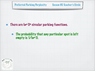 Preferred Parking Perplexity   Tucson HS Teacher’s Circle




There are (n+1)n circular parking functions.

    The probability that any particular spot is left
    empty is 1/(n+1).
 