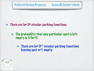 Preferred Parking Perplexity   Tucson HS Teacher’s Circle




There are (n+1)n circular parking functions.

    The probability that any particular spot is left
    empty is 1/(n+1).

        There are (n+1)n-1 circular parking functions
        leaving spot n+1 empty.
 