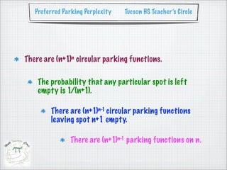 Preferred Parking Perplexity   Tucson HS Teacher’s Circle




There are (n+1)n circular parking functions.

    The probability that any particular spot is left
    empty is 1/(n+1).

        There are (n+1)n-1 circular parking functions
        leaving spot n+1 empty.

               There are (n+1)n-1 parking functions on n.
 