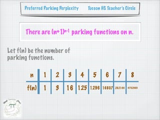 Preferred Parking Perplexity       Tucson HS Teacher’s Circle




       There are (n+1)n-1 parking functions on n.

Let f(n) be the number of
parking functions.

         n     1      2     3        4     5      6      7        8

       f(n)    1      3    16 125         1296 16807   262144   4782969
 