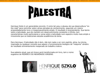 PALESTRA Henrique Szklo é um generalista convicto. E como tal usou e abusou de sua desenvoltura “on the road” para caminhar sobre várias estradas do conhecimento, seguindo um roteiro propositadamente livre e irresponsavelmente amplo. O resultado é surpreendente. Sua teoria sobre criatividade, que ele mantém em desenvolvimento constante e infinito, tem características muito particulares e versa sobre criatividade num espectro muito mais amplo e irreverente que os tradicionais estudos acadêmicos do tema.  Para Henrique, Criatividade não é dom, não tem nada a ver com espírito, alma, luz divina, inspiração ou qualquer conceito que separe o funcionamento biológico da “máquina” cérebro do resultado eminentemente inesperado do trabalho criativo. Sua palestra atual, que em breve será transformada em livro, tem o nome sugestivo de PEDRÃO E OS NEURÔNIOS VIRGENS. 