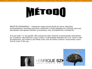 MÉTODO BREVÊ DE PASSARINHO ®  – Colocamos nossos alunos diante de novos, diferentes, enriquecedores e divertidos exercícios, dinâmicas e rituais baseados em vivências, para que eles possam não apenas entender os processos, mas, principalmente, introjetá-los.  Aí é que está o “x” da questão. Não ensinamos nada. Fazemos os participantes entenderem por si próprios. Não dizemos o que é criativo. O participante descobre por si só. Como a mãe do passarinho, que mostra a seu filhote como voar da melhor maneira: empurrando-o para fora do ninho. E ele voa... 