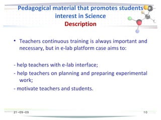 21 -09-09
Pedagogical material that promotes students
interest in Science
Description

Teachers continuous training is always important and
necessary, but in e-lab platform case aims to:
- help teachers with e-lab interface;
- help teachers on planning and preparing experimental
work;
- motivate teachers and students.
21 -09-09 1 0
 