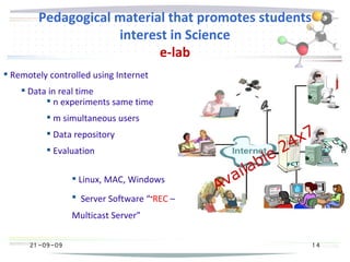 21 -09-09
Pedagogical material that promotes students
interest in Science
e-lab
21 -09-09 1 4
Available 24x7
 Remotely controlled using Internet
 Data in real time
 n experiments same time
 m simultaneous users
 Data repository
 Evaluation
 Linux, MAC, Windows
 Server Software “•REC –
Multicast Server”
 