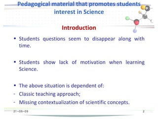 21 -09-09
Pedagogical material that promotes students
interest in Science
Introduction
• Students questions seem to disappear along with
time.
• Students show lack of motivation when learning
Science.
• The above situation is dependent of:
- Classic teaching approach;
- Missing contextualization of scientific concepts.
2
 