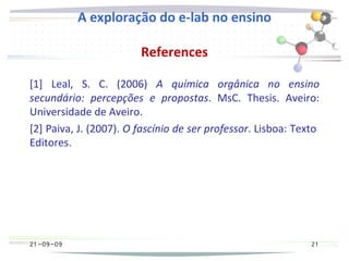 21 -09-09
A exploração do e-lab no ensino
References
[1] Leal, S. C. (2006) A química orgânica no ensino
secundário: percepções e propostas. MsC. Thesis. Aveiro:
Universidade de Aveiro.
[2] Paiva, J. (2007). O fascínio de ser professor. Lisboa: Texto
Editores.
21 -09-09 21
 