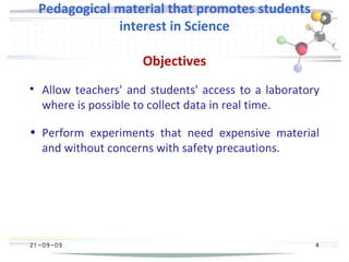 21 -09-09
Pedagogical material that promotes students
interest in Science
Objectives

Allow teachers' and students' access to a laboratory
where is possible to collect data in real time.
• Perform experiments that need expensive material
and without concerns with safety precautions.
4
 