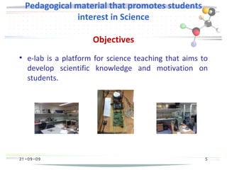 21 -09-09
Pedagogical material that promotes students
interest in Science
Objectives

e-lab is a platform for science teaching that aims to
develop scientific knowledge and motivation on
students.
5
 