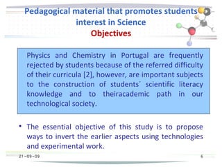 21 -09-09
Pedagogical material that promotes students
interest in Science
Objectives
Physics and Chemistry in Portugal are frequently
rejected by students because of the referred difficulty
of their curricula [2], however, are important subjects
to the construction of students´ scientific literacy
knowledge and to theiracademic path in our
technological society.

The essential objective of this study is to propose
ways to invert the earlier aspects using technologies
and experimental work.
21 -09-09 6
 
