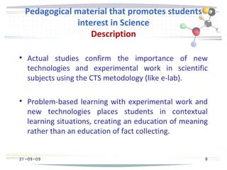 21 -09-09
Pedagogical material that promotes students
interest in Science
Description

Actual studies confirm the importance of new
technologies and experimental work in scientific
subjects using the CTS metodology (like e-lab).

Problem-based learning with experimental work and
new technologies places students in contextual
learning situations, creating an education of meaning
rather than an education of fact collecting.
21 -09-09 8
 